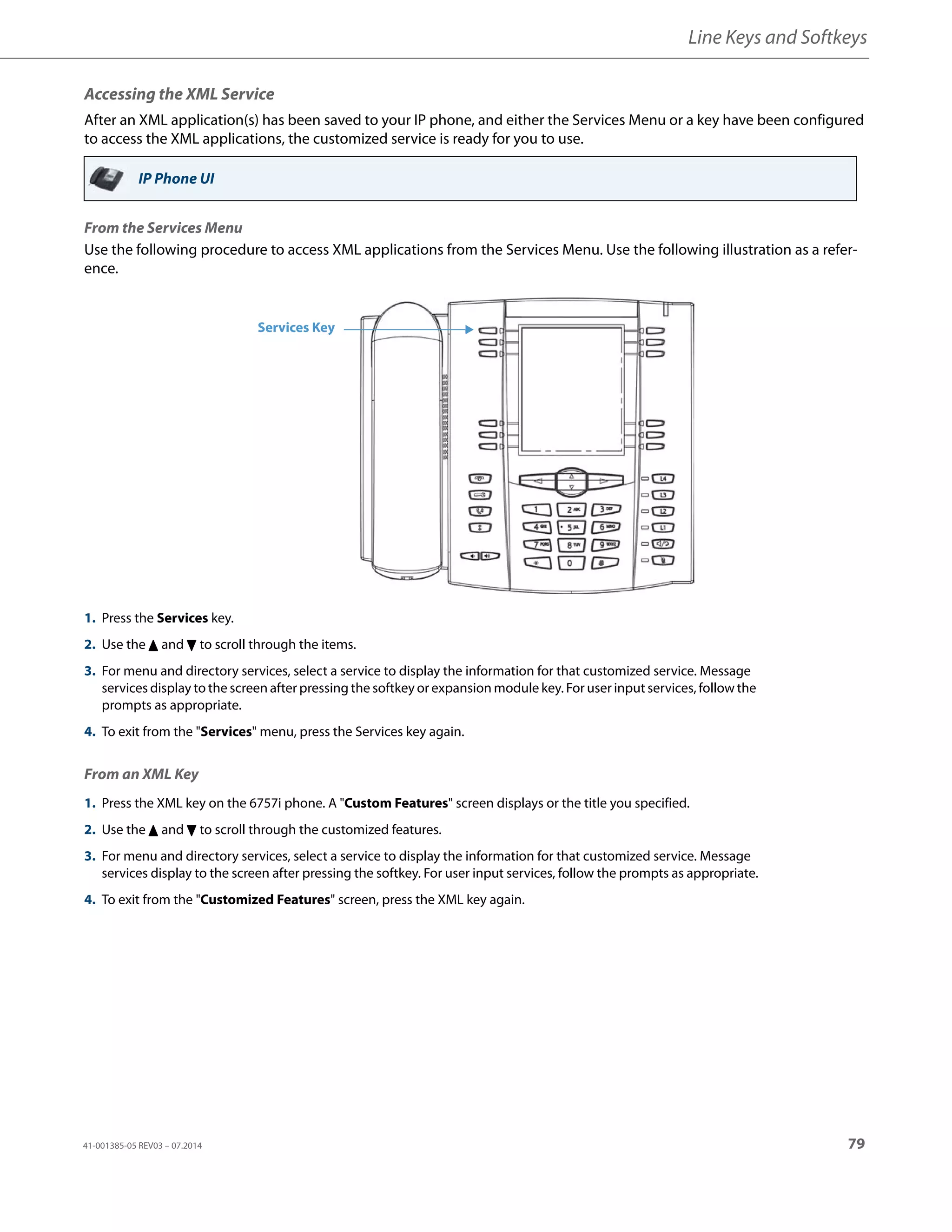 Line Keys and Softkeys
41-001385-05 REV03 – 07.2014 79
Accessing the XML Service
After an XML application(s) has been saved to your IP phone, and either the Services Menu or a key have been configured
to access the XML applications, the customized service is ready for you to use.
From the Services Menu
Use the following procedure to access XML applications from the Services Menu. Use the following illustration as a refer-
ence.
From an XML Key
IP Phone UI
1. Press the Services key.
2. Use the 5 and 2 to scroll through the items.
3. For menu and directory services, select a service to display the information for that customized service. Message
services display to the screen after pressing the softkey or expansion module key. For user input services, follow the
prompts as appropriate.
4. To exit from the "Services" menu, press the Services key again.
1. Press the XML key on the 6757i phone. A "Custom Features" screen displays or the title you specified.
2. Use the 5 and 2 to scroll through the customized features.
3. For menu and directory services, select a service to display the information for that customized service. Message
services display to the screen after pressing the softkey. For user input services, follow the prompts as appropriate.
4. To exit from the "Customized Features" screen, press the XML key again.
Services Key
 