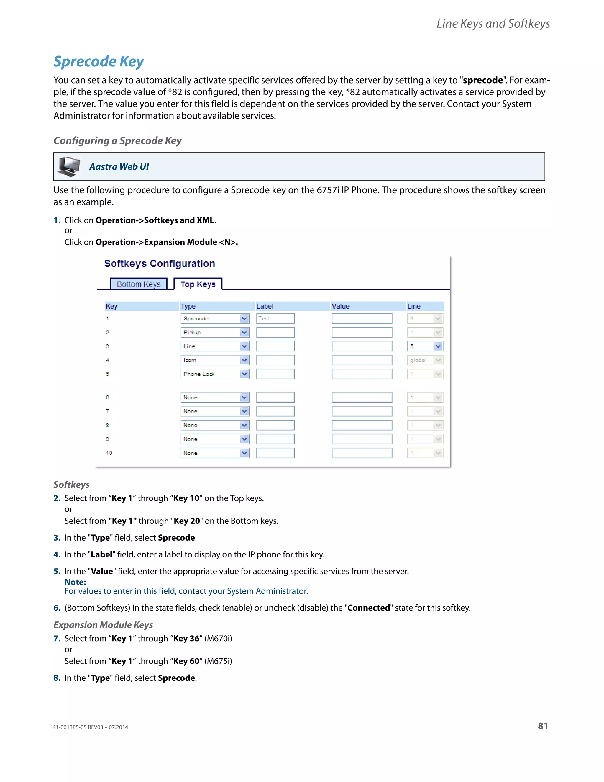Line Keys and Softkeys
41-001385-05 REV03 – 07.2014 81
Sprecode Key
You can set a key to automatically activate specific services offered by the server by setting a key to "sprecode". For exam-
ple, if the sprecode value of *82 is configured, then by pressing the key, *82 automatically activates a service provided by
the server. The value you enter for this field is dependent on the services provided by the server. Contact your System
Administrator for information about available services.
Configuring a Sprecode Key
Use the following procedure to configure a Sprecode key on the 6757i IP Phone. The procedure shows the softkey screen
as an example.
Aastra Web UI
1. Click on Operation->Softkeys and XML.
or
Click on Operation->Expansion Module <N>.
Softkeys
2. Select from “Key 1” through “Key 10” on the Top keys.
or
Select from "Key 1" through "Key 20" on the Bottom keys.
3. In the "Type" field, select Sprecode.
4. In the "Label" field, enter a label to display on the IP phone for this key.
5. In the "Value" field, enter the appropriate value for accessing specific services from the server.
Note:
For values to enter in this field, contact your System Administrator.
6. (Bottom Softkeys) In the state fields, check (enable) or uncheck (disable) the "Connected" state for this softkey.
Expansion Module Keys
7. Select from “Key 1” through “Key 36” (M670i)
or
Select from “Key 1” through “Key 60” (M675i)
8. In the "Type" field, select Sprecode.
 