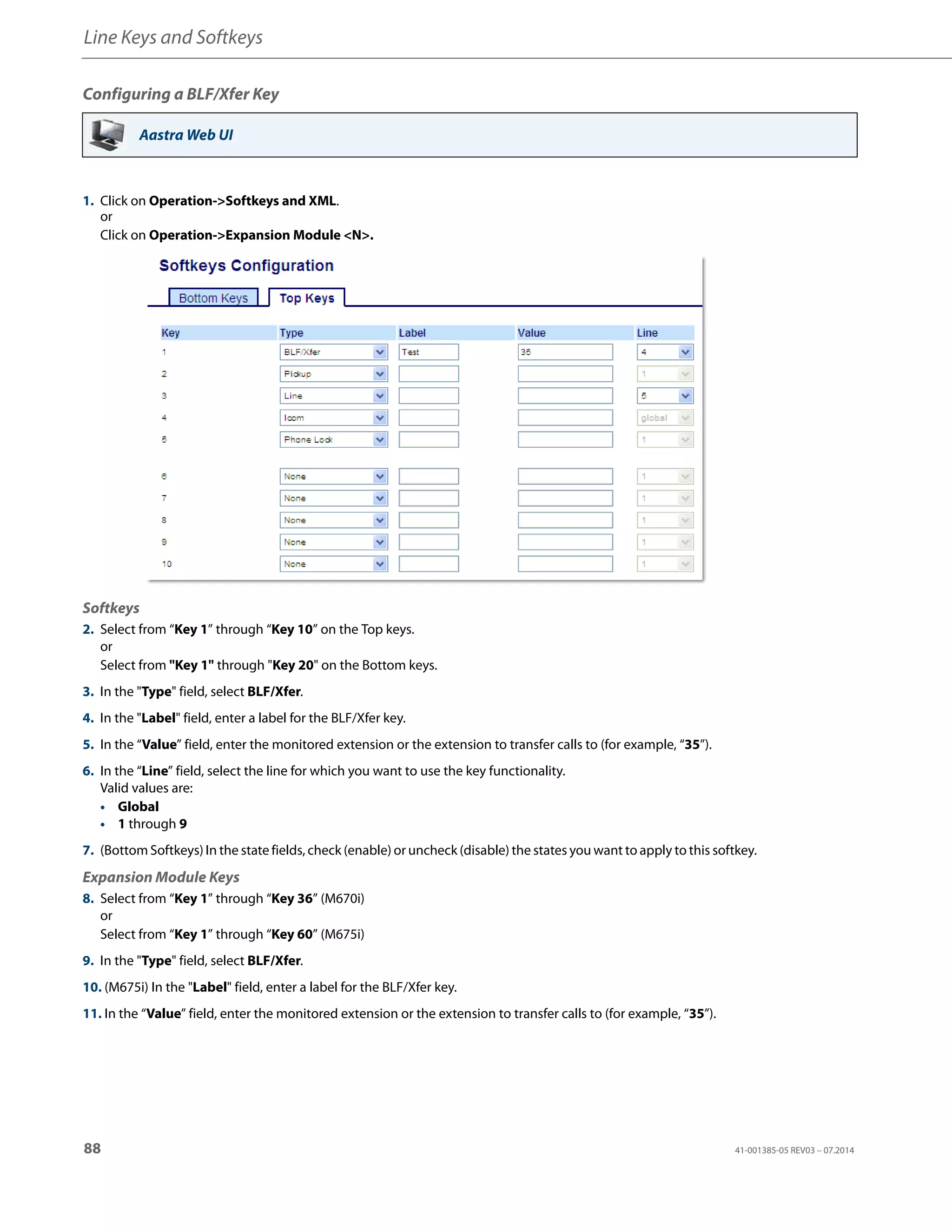 Line Keys and Softkeys
88 41-001385-05 REV03 – 07.2014
Configuring a BLF/Xfer Key
Aastra Web UI
1. Click on Operation->Softkeys and XML.
or
Click on Operation->Expansion Module <N>.
Softkeys
2. Select from “Key 1” through “Key 10” on the Top keys.
or
Select from "Key 1" through "Key 20" on the Bottom keys.
3. In the "Type" field, select BLF/Xfer.
4. In the "Label" field, enter a label for the BLF/Xfer key.
5. In the “Value” field, enter the monitored extension or the extension to transfer calls to (for example, “35”).
6. In the “Line” field, select the line for which you want to use the key functionality.
Valid values are:
• Global
• 1 through 9
7. (Bottom Softkeys) In the state fields, check (enable) or uncheck (disable) the states you want to apply to this softkey.
Expansion Module Keys
8. Select from “Key 1” through “Key 36” (M670i)
or
Select from “Key 1” through “Key 60” (M675i)
9. In the "Type" field, select BLF/Xfer.
10. (M675i) In the "Label" field, enter a label for the BLF/Xfer key.
11. In the “Value” field, enter the monitored extension or the extension to transfer calls to (for example, “35”).
 