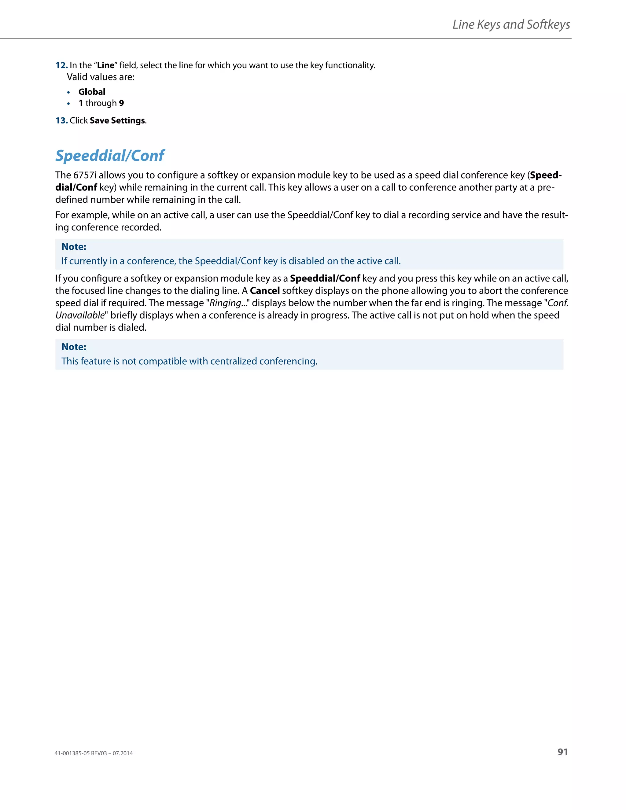 Line Keys and Softkeys
41-001385-05 REV03 – 07.2014 91
Speeddial/Conf
The 6757i allows you to configure a softkey or expansion module key to be used as a speed dial conference key (Speed-
dial/Conf key) while remaining in the current call. This key allows a user on a call to conference another party at a pre-
defined number while remaining in the call.
For example, while on an active call, a user can use the Speeddial/Conf key to dial a recording service and have the result-
ing conference recorded.
If you configure a softkey or expansion module key as a Speeddial/Conf key and you press this key while on an active call,
the focused line changes to the dialing line. A Cancel softkey displays on the phone allowing you to abort the conference
speed dial if required. The message "Ringing..." displays below the number when the far end is ringing. The message "Conf.
Unavailable" briefly displays when a conference is already in progress. The active call is not put on hold when the speed
dial number is dialed.
12. In the “Line” field, select the line for which you want to use the key functionality.
Valid values are:
• Global
• 1 through 9
13. Click Save Settings.
Note:
If currently in a conference, the Speeddial/Conf key is disabled on the active call.
Note:
This feature is not compatible with centralized conferencing.
 