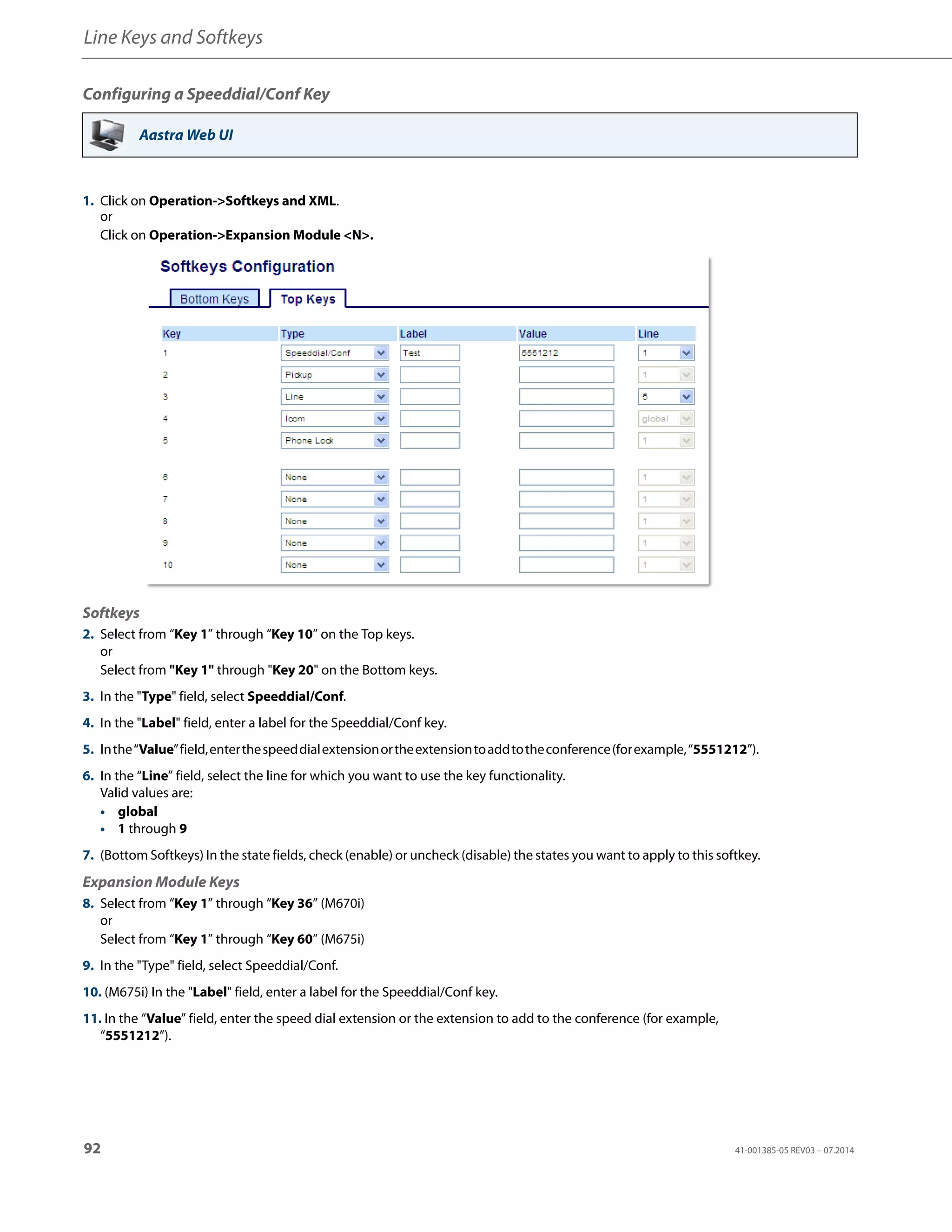 Line Keys and Softkeys
92 41-001385-05 REV03 – 07.2014
Configuring a Speeddial/Conf Key
Aastra Web UI
1. Click on Operation->Softkeys and XML.
or
Click on Operation->Expansion Module <N>.
Softkeys
2. Select from “Key 1” through “Key 10” on the Top keys.
or
Select from "Key 1" through "Key 20" on the Bottom keys.
3. In the "Type" field, select Speeddial/Conf.
4. In the "Label" field, enter a label for the Speeddial/Conf key.
5. Inthe“Value”field,enterthespeeddialextensionortheextensiontoaddtotheconference(forexample,“5551212”).
6. In the “Line” field, select the line for which you want to use the key functionality.
Valid values are:
• global
• 1 through 9
7. (Bottom Softkeys) In the state fields, check (enable) or uncheck (disable) the states you want to apply to this softkey.
Expansion Module Keys
8. Select from “Key 1” through “Key 36” (M670i)
or
Select from “Key 1” through “Key 60” (M675i)
9. In the "Type" field, select Speeddial/Conf.
10. (M675i) In the "Label" field, enter a label for the Speeddial/Conf key.
11. In the “Value” field, enter the speed dial extension or the extension to add to the conference (for example,
“5551212”).
 