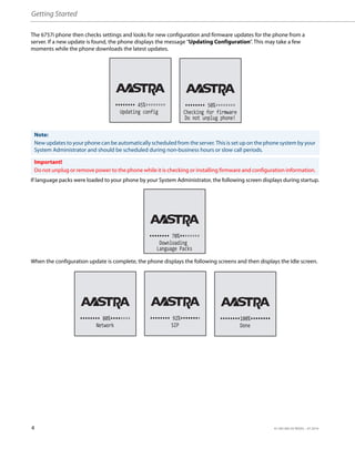 Getting Started
4 41-001385-05 REV03 – 07.2014
The 6757i phone then checks settings and looks for new configuration and firmware updates for the phone from a
server. If a new update is found, the phone displays the message “Updating Configuration”. This may take a few
moments while the phone downloads the latest updates.
If language packs were loaded to your phone by your System Administrator, the following screen displays during startup.
When the configuration update is complete, the phone displays the following screens and then displays the Idle screen.
Note:
New updates to your phone can be automatically scheduled from the server. This is set up on the phone system by your
System Administrator and should be scheduled during non-business hours or slow call periods.
Important!
Do not unplug or remove power to the phone while it is checking or installing firmware and configuration information.
Updating config
45%
Checking for firmware
Do not unplug phone!
50%
Downloading
Language Packs
70%
Network
80%
SIP
92%
Done
100%
 