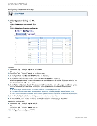 Line Keys and Softkeys
94 41-001385-05 REV03 – 07.2014
Configuring a Speeddial/MWI Key
Aastra Web UI
1. Click on Operation->Softkeys and XML.
or
Click on Operation->Programmable Keys.
or
Click on Operation->Expansion Module <N>.
Softkeys
2. Select from “Key 1” through “Key 10” on the Top keys.
or
3. Select from "Key 1" through "Key 20" on the Bottom keys.
4. In the "Type" field, select Speeddial/MWI from the list of options.
5. In the “Label” field, enter a key label to assign to the Speeddial/MWI key (e.g. Peter).
When messages are pending, the IP phone UI will display an envelope icon, the number of pending messages, and
then the defined label (e.g. 3 Peter).
6. In the “Value” field, enter in the call URI and voicemail URI separated by a semi-colon, as per the following syntax:
[call URI];[voicemail URI]. For example, +33123456,,,3456#0000#@domain;sip:voicemail_peter@domain
Notes:
• As the example above illustrates, pauses and DTMF are supported for the call URI.
• Ensure that no spaces are added between the call URI and the voicemail URI when defining the key value.
• If only one URI is provided, the value will be used for the voicemail URI and the call URI will be left as undefined.
7. In the “Line” field, select the line for which you want to use the key functionality.
8. In the state fields, check (enable) or uncheck (disable) the states you want to apply to this softkey.
Expansion Module Keys
9. Select from “Key 1” through “Key 36” (M670i).
or
Select from “Key 1” through “Key 60” (M675i).
10.In the "Type" field, select Speeddial/MWI.
 