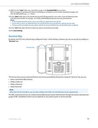 Line Keys and Softkeys
41-001385-05 REV03 – 07.2014 95
Services Key
By default, the 6757i has a Services key configured on key 1 of the Top keys. However, you can use any key to configure a
"Services" key.
The Services key accesses enhanced features and services provided by third parties. Using the "Services" key, you can:
• Select customized (XML) features
• Utilize a Caller List
• Utilize a Directory
• Utilize Voicemail
The XML customized services are created and provided by your System Administrator through the diverse web based lan-
guage of XML. Availability of these services depends on your phone system or service provider.
11.(M675i) In the “Label” field, enter a key label to assign to the Speeddial/MWI key (e.g. Peter).
When messages are pending, the IP phone UI will display an envelope icon, the number of pending messages, and
then the defined label (e.g. 3 Peter).
12.In the “Value” field, enter in the call URI and voicemail URI separated by a semi-colon, as per the following syntax:
[call URI];[voicemail URI]. For example, +33123456,,,3456#0000#@domain;sip:voicemail_peter@domain
Notes:
• As the example above illustrates, pauses and DTMF are supported for the call URI.
• Ensure that no spaces are added between the call URI and the voicemail URI when defining the key value.
• If only one URI is provided, the value will be used for the voicemail URI and the call URI will be left as undefined.
13.In the “Line” field, select the line for which you want to use the key functionality.
14.Click Save Settings.
Note:
Other than the Services Menu, you can also configure the Caller List and Directory List on separate keys.
Services Key
 