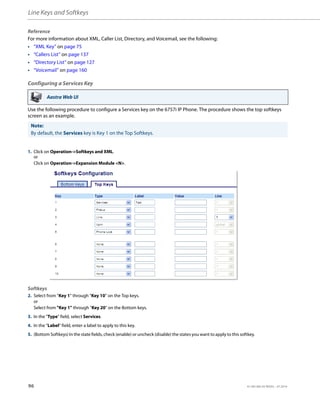 Line Keys and Softkeys
96 41-001385-05 REV03 – 07.2014
Reference
For more information about XML, Caller List, Directory, and Voicemail, see the following:
• “XML Key” on page 75
• “Callers List” on page 137
• “Directory List” on page 127
• “Voicemail” on page 160
Configuring a Services Key
Use the following procedure to configure a Services key on the 6757i IP Phone. The procedure shows the top softkeys
screen as an example.
Aastra Web UI
Note:
By default, the Services key is Key 1 on the Top Softkeys.
1. Click on Operation->Softkeys and XML.
or
Click on Operation->Expansion Module <N>.
Softkeys
2. Select from “Key 1” through “Key 10” on the Top keys.
or
Select from "Key 1" through "Key 20" on the Bottom keys.
3. In the "Type" field, select Services.
4. In the "Label" field, enter a label to apply to this key.
5. (Bottom Softkeys) In the state fields, check (enable) or uncheck (disable) the states you want to apply to this softkey.
 