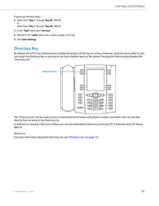 Line Keys and Softkeys
41-001385-05 REV03 – 07.2014 97
Directory Key
By default, the 6757i has a Directory key configured on key 2 of the top set of keys. However, using the Aastra Web UI, you
can assign the Directory key to any key on the top or bottom keys on the phone. Pressing the Directory key displays the
“Directory List”.
The "Directory List" can be used to store a customized list of names with phone numbers and labels. You can also dial
directly from an entry in the Directory List.
In addition to creating a Directory softkey, you can also download a Directory List to your PC if required using the Aastra
Web UI.
Reference
For more information about the Directory List, see “Directory List” on page 127.
Expansion Module Keys
6. Select from “Key 1” through “Key 36” (M670i)
or
Select from “Key 1” through “Key 60” (M675i)
7. In the "Type" field, select Services.
8. (M675i) In the "Label" field, enter a label to apply to this key.
9. Click Save Settings.
Directory Key
 