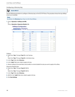Line Keys and Softkeys
98 41-001385-05 REV03 – 07.2014
Configuring a Directory Key
Use the following procedure to configure a Directory key on the 6757i IP Phone. The procedure shows the top softkeys
screen as an example.
Aastra Web UI
Note:
By default, the Directory key is Key 2 on the Top Softkeys.
1. Click on Operation->Softkeys and XML.
or
Click on Operation->Expansion Module <N>.
Softkeys
2. Select from “Key 1” through “Key 10” on the Top keys.
or
Select from "Key 1" through "Key 20" on the Bottom keys.
3. In the "Type" field, select Directory.
4. In the "Label" field, enter a label to apply to this key.
5. (Bottom Softkeys) In the state fields, check (enable) or uncheck (disable) the states you want to apply to this softkey.
Expansion Module Keys
6. Select from “Key 1” through “Key 36” (M670i)
or
Select from “Key 1” through “Key 60” (M675i)
7. In the "Type" field, select Directory.
8. (M675i) In the "Label" field, enter a label to apply to this key.
9. Click Save Settings.
 