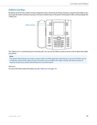 Line Keys and Softkeys
41-001385-05 REV03 – 07.2014 99
Callers List Key
By default, the 6757i has a Callers List key configured on key 3 of the top set of keys. However, using the Aastra Web UI, you
can assign the Callers List key to any key on the top or bottom keys on the phone. Pressing the Callers List key displays the
“Callers List”.
The “Callers List” is a stored log of your incoming calls. You can use the Callers List key to access a list of callers that called
your phone.
Reference
For more information about the Callers List, see “Callers List” on page 137.
Note:
Your System Administrator can create a custom Callers List XML application allowing you to access the Callers List via
an XML Key instead of the Callers List Key. This allows you to configure the Callers List Key with other functions if
required. Contact your System Administrator for more information.
Callers List Key
 