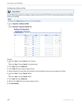 Line Keys and Softkeys
100 41-001385-05 REV03 – 07.2014
Configuring a Callers List Key
Use the following procedure to configure a Callers List key on the 6757i IP Phone. The procedure shows the top softkeys
screen as an example.
!!!DO NOT USE!!! (Paragraph seperator)Expansion Module Keys
Aastra Web UI
Note:
By default, the Callers List key is Key 3 on the Top Softkeys.
1. Click on Operation->Softkeys and XML.
or
Click on Operation->Expansion Module <N>.
Softkeys
2. Select from “Key 1” through “Key 10” on the Top keys.
or
Select from "Key 1" through "Key 20" on the Bottom keys.
3. In the "Type" field, select Callers List.
4. In the "Label" field, enter a label to apply to this key.
5. (Bottom Softkeys) In the state fields, check (enable) or uncheck (disable) the states you want to apply to this softkey.
6. Select from “Key 1” through “Key 36” (M670i)
or
Select from “Key 1” through “Key 60” (M675i)
7. In the "Type" field, select Callers List.
8. (M675i) In the "Label" field, enter a label to apply to this key.
9. Click Save Settings.
 