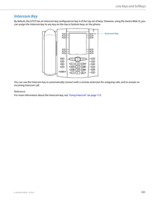 Line Keys and Softkeys
41-001385-05 REV03 – 07.2014 101
Intercom Key
By default, the 6757i has an Intercom key configured on key 4 of the top set of keys. However, using the Aastra Web UI, you
can assign the Intercom key to any key on the top or bottom keys on the phone.
You can use the Intercom key to automatically connect with a remote extension for outgoing calls, and to answer an
incoming intercom call.
Reference
For more information about the Intercom key, see “Using Intercom” on page 113.
Intercom Key
 