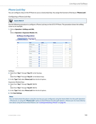 Line Keys and Softkeys
41-001385-05 REV03 – 07.2014 103
Phone Lock Key
You can configure a key on the IP Phone to use as a lock/unlock key. You assign the function of the key as “Phone Lock”.
Configuring a Phone Lock Key
Use the following procedure to configure a Phone Lock key on the 6757i IP Phone. The procedure shows the softkey
screen as an example.
Aastra Web UI
1. Click on Operation->Softkeys and XML.
or
Click on Operation->Expansion Module <N>.
Softkeys
2. Select from “Key 1” through “Key 10” on the Top keys.
or
Select from "Key 1" through "Key 20" on the Bottom keys.
3. In the "Type" field, select Phone Lock from the list of options.
Expansion Module Keys
4. Select from “Key 1” through “Key 36” (M670i)
or
Select from “Key 1” through “Key 60” (M675i)
5. In the "Type" field, select Phone Lock from the list of options.
6. Click Save Settings.
Note:
You can lock/unlock the phone using the new key you just configured, using the Aastra Web UI at the path Operation-
>PhoneLock, or using the "Phone Lock" option on the IP Phone UI at the path Options->Phone Lock. For more informa-
tion about using the lock/unlock feature, see “Locking/Unlocking a Phone” on page 44.
 