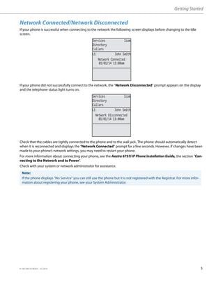 Getting Started
41-001385-05 REV03 – 07.2014 5
Network Connected/Network Disconnected
If your phone is successful when connecting to the network the following screen displays before changing to the Idle
screen.
If your phone did not successfully connect to the network, the "Network Disconnected" prompt appears on the display
and the telephone status light turns on.
Check that the cables are tightly connected to the phone and to the wall jack. The phone should automatically detect
when it is reconnected and displays the "Network Connected" prompt for a few seconds. However, if changes have been
made to your phone’s network settings, you may need to restart your phone.
For more information about connecting your phone, see the Aastra 6757i IP Phone Installation Guide, the section "Con-
necting to the Network and to Power".
Check with your system or network administrator for assistance.
Note:
If the phone displays "No Service" you can still use the phone but it is not registered with the Registrar. For more infor-
mation about registering your phone, see your System Administrator.
01/01/14 11:00am
L1 John Smith
Network Connected
Services Icom
Directory
Callers
01/01/14 11:00am
L1 John Smith
Network Disconnected
Services Icom
Directory
Callers
 