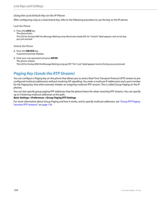 Line Keys and Softkeys
104 41-001385-05 REV03 – 07.2014
Using the Lock/Unlock Key on the IP Phone
After configuring a key as a lock/unlock key, refer to the following procedure to use the key on the IP phone.
Lock the Phone
Unlock the Phone
Paging Key (Sends the RTP Stream)
You can configure a Paging key on the phone that allows you to send a Real Time Transport Protocol (RTP) stream to pre-
configured multicast address(es) without involving SIP signalling. You enter a multicast IP address(es) and a port number
for the Paging key, that when pressed, initiates an outgoing multicast RTP session. This is called Group Paging on the IP
phones.
You can also specify group paging RTP addresses that the phone listens for when receiving RTP streams. You can specify
up to 5 listening multicast addresses at the path,
Basic Settings->Preferences->Group Paging RTP Settings.
For more information about Group Paging and how it works, and to specify multicast addresses, see “Group RTP Paging
(receives RTP streams)” on page 176.
1. Press the LOCK key.
The phone locks.
The LED for the key AND the Message Waiting Lamp illuminate steady ON. An “Unlock” label appears next to the key
you just pressed.
2. Press the UNLOCK key.
A password prompt displays.
3. Enter your user password and press ENTER.
The phone unlocks.
TheLEDforthekeyANDtheMessageWaitingLampgoOFF.The“Lock”labelappearsnexttothekeyyoujustpressed.
 