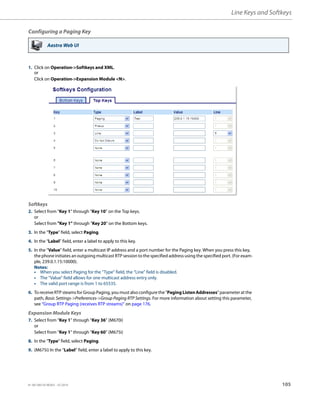 Line Keys and Softkeys
41-001385-05 REV03 – 07.2014 105
Configuring a Paging Key
Aastra Web UI
1. Click on Operation->Softkeys and XML.
or
Click on Operation->Expansion Module <N>.
Softkeys
2. Select from “Key 1” through “Key 10” on the Top keys.
or
Select from "Key 1" through "Key 20" on the Bottom keys.
3. In the "Type" field, select Paging.
4. In the “Label” field, enter a label to apply to this key.
5. In the “Value” field, enter a multicast IP address and a port number for the Paging key. When you press this key,
the phone initiates an outgoing multicast RTP session to the specified address using the specified port. (For exam-
ple, 239.0.1.15:10000).
Notes:
• When you select Paging for the “Type” field, the “Line” field is disabled.
• The “Value” field allows for one multicast address entry only.
• The valid port range is from 1 to 65535.
6. To receive RTP steams for Group Paging, you must also configure the "Paging ListenAddresses" parameter at the
path, Basic Settings->Preferences->Group Paging RTP Settings. For more information about setting this parameter,
see “Group RTP Paging (receives RTP streams)” on page 176.
Expansion Module Keys
7. Select from “Key 1” through “Key 36” (M670i)
or
Select from “Key 1” through “Key 60” (M675i)
8. In the "Type" field, select Paging.
9. (M675i) In the “Label” field, enter a label to apply to this key.
 