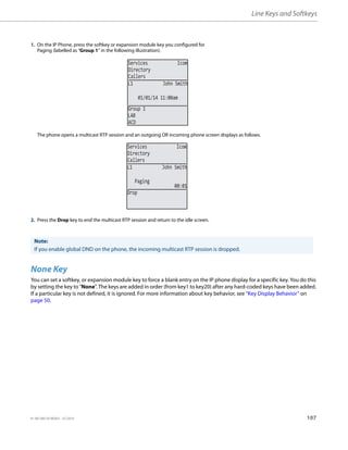 Line Keys and Softkeys
41-001385-05 REV03 – 07.2014 107
None Key
You can set a softkey, or expansion module key to force a blank entry on the IP phone display for a specific key. You do this
by setting the key to "None". The keys are added in order (from key1 to key20) after any hard-coded keys have been added.
If a particular key is not defined, it is ignored. For more information about key behavior, see “Key Display Behavior” on
page 50.
1. On the IP Phone, press the softkey or expansion module key you configured for
Paging (labelled as “Group 1” in the following illustration).
The phone opens a multicast RTP session and an outgoing OR incoming phone screen displays as follows.
2. Press the Drop key to end the multicast RTP session and return to the idle screen.
Note:
If you enable global DND on the phone, the incoming multicast RTP session is dropped.
Services Icom
Directory
Callers
01/01/14 11:00am
L1 John Smith
Group 1
LAB
ACD
Services Icom
Directory
Callers
L1 John Smith
00:01
Paging
Drop
 