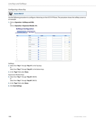 Line Keys and Softkeys
108 41-001385-05 REV03 – 07.2014
Configuring a None Key
Use the following procedure to configure a None key on the 6757i IP Phone. The procedure shows the softkey screen as
an example.
Aastra Web UI
1. Click on Operation->Softkeys and XML.
or
Click on Operation->Expansion Module <N>.
Softkeys
2. Select from “Key 1” through “Key 10” on the Top keys.
or
Select from "Key 1" through "Key 20" on the Bottom keys.
3. In the "Type" field, select None.
Expansion Module Keys
4. Select from “Key 1” through “Key 36” (M670i)
or
Select from “Key 1” through “Key 60” (M675i)
5. In the "Type" field, select None.
6. Click Save Settings.
 