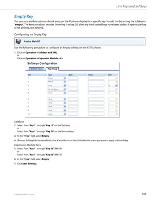 Line Keys and Softkeys
41-001385-05 REV03 – 07.2014 109
Empty Key
You can set a softkey to force a blank entry on the IP phone display for a specific key. You do this by setting the softkey to
"empty". The keys are added in order (from key 1 to key 20) after any hard-coded keys have been added. If a particular key
is not defined, it is ignored.
Configuring an Empty Key
Use the following procedure to configure an Empty softkey on the 6757i phone.
Aastra Web UI
1. Click on Operation->Softkeys and XML.
or
Click on Operation->Expansion Module <N>.
Softkeys
2. Select from “Key 1” through “Key 10” on the Top keys.
or
Select from "Key 1" through "Key 20" on the Bottom keys.
3. In the "Type" field, select Empty.
4. (Bottom Softkeys) In the state fields, check (enable) or uncheck (disable) the states you want to apply to this softkey.
Expansion Module Keys
5. Select from “Key 1” through “Key 36” (M670i)
or
Select from “Key 1” through “Key 60” (M675i)
6. In the "Type" field, select Empty.
7. Click Save Settings.
 