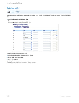 Line Keys and Softkeys
110 41-001385-05 REV03 – 07.2014
Deleting a Key
Use the following procedure to delete a key on the 6757i IP Phone. The procedure shows the softkey screen as an exam-
ple.
The key function is deleted from the IP phone memory.
Aastra Web UI
1. Click on Operation->Softkeys and XML.
or
Click on Operation->Expansion Module <N>.
Softkeys and Expansion Module Keys
2. Choose the key you want to delete from the phone.
3. In the "Type" field, select None.
4. Click Save Settings.
 