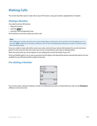 41-001385-05 REV03 – 07.2014 111
Making Calls
This section describes ways to make calls on your 6757i phone, using your handset, speakerphone or headset.
Dialing a Number
First, take the phone off-hook by:
• lifting the handset
• pressing or
• pressing a line/call appearance key
At the dial tone, enter the number you wish to call
If you are unable to make calls within certain area codes, check with your System Administrator for any toll restrictions
placed on your extension that may restrict your access to long distance area codes or dialing prefixes.
When your party picks up, a timer appears on your display that records the length of your call.
If the Live DialPad option is on, as soon as you press the first digit on the dial pad the phone automatically selects the next
available line, go off-hook and dial as digits are pressed.
Pre-dialing a Number
You can also make a call by pre-dialing a number. Pre-dialing lets you view a number before you dial. Use the Backspace
softkey to correct any errors.
Note:
After dialing the number, the phone has a short delay before sending the call. To send the call immediately, you can
press the "Dial" softkey (if the handset is offhook) or the "#" key immediately after dialing the number. The phone sends
the call without delay.
Services Icom
Directory
Callers
1234
Dial Pause
Backspace Quit
01/01/14 11:00am
 
