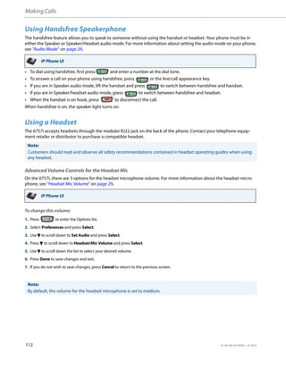 Making Calls
112 41-001385-05 REV03 – 07.2014
Using Handsfree Speakerphone
The handsfree feature allows you to speak to someone without using the handset or headset. Your phone must be in
either the Speaker or Speaker/Headset audio mode. For more information about setting the audio mode on your phone,
see “Audio Mode” on page 29.
• To dial using handsfree, first press and enter a number at the dial tone.
• To answer a call on your phone using handsfree, press or the line/call appearance key.
• If you are in Speaker audio mode, lift the handset and press to switch between handsfree and handset.
• If you are in Speaker/headset audio mode, press to switch between handsfree and headset.
• When the handset is on hook, press to disconnect the call.
When handsfree is on, the speaker light turns on.
Using a Headset
The 6757i accepts headsets through the modular RJ22 jack on the back of the phone. Contact your telephone equip-
ment retailer or distributor to purchase a compatible headset.
Advanced Volume Controls for the Headset Mic
On the 6757i, there are 3 options for the headset microphone volume. For more information about the headset micro-
phone, see “Headset Mic Volume” on page 29.
To change this volume:
IP Phone UI
Note:
Customers should read and observe all safety recommendations contained in headset operating guides when using
any headset.
IP Phone UI
1. Press to enter the Options list.
2. Select Preferences and press Select.
3. Use 2 to scroll down to Set Audio and press Select.
4. Press 2 to scroll down to Headset/Mic Volume and press Select.
5. Use 2 to scroll down the list to select your desired volume.
6. Press Done to save changes and exit.
7. If you do not wish to save changes, press Cancel to return to the previous screen.
Note:
By default, the volume for the headset microphone is set to medium.
 