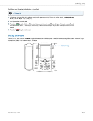 Making Calls
41-001385-05 REV03 – 07.2014 113
To Make and Receive Calls Using a Headset
Using Intercom
On the 6757i, you can use the Icom key to automatically connect with a remote extension. By default, the Intercom key is
configured as Key 4 on the top set of softkeys.
IP Phone UI
1. Ensure that you have selected a headset audio mode by accessing the Options list (under option Preferences->Set
Audio->Audio Mode on the IP Phone).
2. Plug the headset into the jack.
3. Press the key to obtain a dial tone or to answer an incoming call. Depending on the audio mode selected
from the options menu, a dial tone or an incoming call is received on either the headset or the handsfree speaker-
phone.
4. Press the key to end the call.
Intercom Key
 