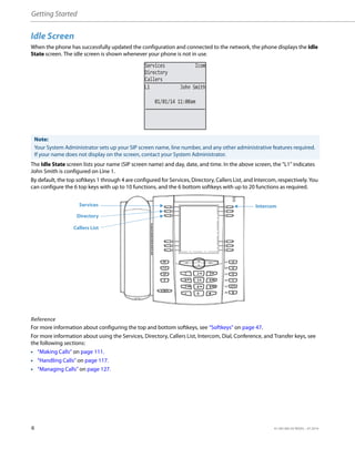 Getting Started
6 41-001385-05 REV03 – 07.2014
Idle Screen
When the phone has successfully updated the configuration and connected to the network, the phone displays the Idle
State screen. The idle screen is shown whenever your phone is not in use.
The Idle State screen lists your name (SIP screen name) and day, date, and time. In the above screen, the "L1" indicates
John Smith is configured on Line 1.
By default, the top softkeys 1 through 4 are configured for Services, Directory, Callers List, and Intercom, respectively. You
can configure the 6 top keys with up to 10 functions, and the 6 bottom softkeys with up to 20 functions as required.
Reference
For more information about configuring the top and bottom softkeys, see “Softkeys” on page 47.
For more information about using the Services, Directory, Callers List, Intercom, Dial, Conference, and Transfer keys, see
the following sections:
• “Making Calls” on page 111.
• “Handling Calls” on page 117.
• “Managing Calls” on page 127.
Note:
Your System Administrator sets up your SIP screen name, line number, and any other administrative features required.
If your name does not display on the screen, contact your System Administrator.
01/01/14 11:00am
L1 John Smith
Services Icom
Directory
Callers
Services
Directory
Callers List
Intercom
 