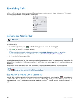 116 41-001385-05 REV03 – 07.2014
Receiving Calls
When a call is ringing at your extension, the inbound callers extension and name display to the screen. The line/call
appearance light flashes quickly for the incoming call.
Answering an Incoming Call
To answer the call
If the phone is already connected to a call, pressing the line/call appearance key for the new incoming call automatically
places the connected call on hold and answers the new call. To reconnect to a party, press the line/call appearance key
for that call.
If you cannot answer the call, the caller goes to voicemail if voicemail has been configured for your extension.
Sending an Incoming Call to Voicemail
You can send an incoming call directly to voicemail without answering the call. To do this, press without picking
up the handset. If you're already on the phone your incoming call should go directly to voicemail. Your phone screen dis-
plays a voicemail icon ( ) along with the number of waiting messages, if you have unheard messages (example:
x4).
IP Phone UI
• For handsfree operation, press or the line/call appearance key for the incoming call.
• Press for handsfree or headset operation.
Note:
The audio mode setting you have selected in the options list under Headset Settings determines if the call goes to
handsfree or headset operation. For more information, see the section “Customizing Your Phone” on page 24.
• Lift the handset for handset operation.
Note:
The key can be used to cancel the call pickup procedure..
Services Icom
Directory
Callers
201
Keri March
L1 John Smith
Answer
Ignore
 