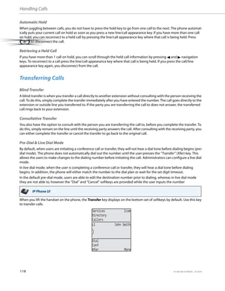 Handling Calls
118 41-001385-05 REV03 – 07.2014
Automatic Hold
When juggling between calls, you do not have to press the hold key to go from one call to the next. The phone automat-
ically puts your current call on hold as soon as you press a new line/call appearance key. If you have more than one call
on hold, you can reconnect to a held call by pressing the line/call appearance key where that call is being held. Press
to disconnect the call.
Retrieving a Held Call
If you have more than 1 call on hold, you can scroll through the held call information by pressing 3 and 4 navigation
keys. To reconnect to a call press the line/call appearance key where that call is being held. If you press the call/line
appearance key again, you disconnect from the call.
Transferring Calls
Blind Transfer
A blind transfer is when you transfer a call directly to another extension without consulting with the person receiving the
call. To do this, simply complete the transfer immediately after you have entered the number. The call goes directly to the
extension or outside line you transferred to. If the party you are transferring the call to does not answer, the transferred
call rings back to your extension.
Consultative Transfer
You also have the option to consult with the person you are transferring the call to, before you complete the transfer. To
do this, simply remain on the line until the receiving party answers the call. After consulting with the receiving party, you
can either complete the transfer or cancel the transfer to go back to the original call.
Pre-Dial & Live Dial Mode
By default, when users are initiating a conference call or transfer, they will not hear a dial tone before dialing begins (pre-
dial mode). The phone does not automatically dial out the number until the user presses the “Transfer” (Xfer) key. This
allows the users to make changes to the dialing number before initiating the call. Administrators can configure a live dial
mode.
In live dial mode, when the user is completing a conference call or transfer, they will hear a dial tone before dialing
begins. In addition, the phone will either match the number to the dial plan or wait for the set digit timeout.
In the default pre-dial mode, users are able to edit the destination number prior to dialing, whereas in live dial mode
they are not able to, however the “Dial” and “Cancel” softkeys are provided while the user inputs the number
When you lift the handset on the phone, the Transfer key displays on the bottom set of softkeys by default. Use this key
to transfer calls.
IP Phone UI
L1 John Smith
Services Icom
Directory
Callers
Dial
Conf
Xfer More
 