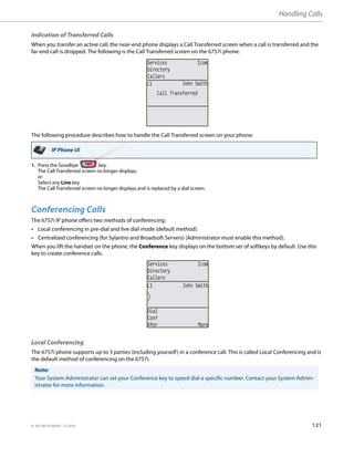 Handling Calls
41-001385-05 REV03 – 07.2014 121
Indication of Transferred Calls
When you transfer an active call, the near-end phone displays a Call Transferred screen when a call is transferred and the
far-end call is dropped. The following is the Call Transferred screen on the 6757i phone:
The following procedure describes how to handle the Call Transferred screen on your phone:
Conferencing Calls
The 6757i IP phone offers two methods of conferencing:
• Local conferencing in pre-dial and live dial mode (default method).
• Centralized conferencing (for Sylantro and Broadsoft Servers) (Administrator must enable this method).
When you lift the handset on the phone, the Conference key displays on the bottom set of softkeys by default. Use this
key to create conference calls.
Local Conferencing
The 6757i phone supports up to 3 parties (including yourself) in a conference call. This is called Local Conferencing and is
the default method of conferencing on the 6757i.
IP Phone UI
1. Press the Goodbye key.
The Call Transferred screen no longer displays.
or
Select any Line key.
The Call Transferred screen no longer displays and is replaced by a dial screen.
Note:
Your System Administrator can set your Conference key to speed dial a specific number. Contact your System Admin-
istrator for more information.
Services Icom
Directory
Callers
Call Transferred
L1 John Smith
L1 John Smith
Services Icom
Directory
Callers
Dial
Conf
Xfer More
 