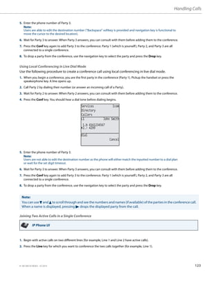Handling Calls
41-001385-05 REV03 – 07.2014 123
Using Local Conferencing in Live Dial Mode
Use the following procedure to create a conference call using local conferencing in live dial mode.
Joining Two Active Calls in a Single Conference
5. Enter the phone number of Party 3.
Note:
Users are able to edit the destination number (“Backspace” softkey is provided and navigation key is functional to
move the cursor to the desired location).
6. Wait for Party 3 to answer. When Party 3 answers, you can consult with them before adding them to the conference.
7. Press the Conf key again to add Party 3 to the conference. Party 1 (which is yourself), Party 2, and Party 3 are all
connected to a single conference.
8. To drop a party from the conference, use the navigation key to select the party and press the Drop key.
1. When you begin a conference, you are the first party in the conference (Party 1). Pickup the handset or press the
speakerphone key. A line opens up.
2. Call Party 2 by dialing their number (or answer an incoming call of a Party).
3. Wait for Party 2 to answer. When Party 2 answers, you can consult with them before adding them to the conference.
4. Press the Conf key. You should hear a dial tone before dialing begins.
5. Enter the phone number of Party 3.
Note:
Users are not able to edit the destination number as the phone will either match the inputted number to a dial plan
or wait for the set digit timeout.
6. Wait for Party 3 to answer. When Party 3 answers, you can consult with them before adding them to the conference.
7. Press the Conf key again to add Party 3 to the conference. Party 1 (which is yourself), Party 2, and Party 3 are all
connected to a single conference.
8. To drop a party from the conference, use the navigation key to select the party and press the Drop key.
Note:
You can use 2 and 5 to scroll through and see the numbers and names (if available) of the parties in the conference call.
When a name is displayed, pressing 4 drops the displayed party from the call.
IP Phone UI
1. Begin with active calls on two different lines (for example, Line 1 and Line 2 have active calls).
2. Press the Line key for which you want to conference the two calls together (for example, Line 1).
Services Icom
Directory
Callers
L1 John Smith
2. 4299
1. 4161234567
Dial
Cancel
 