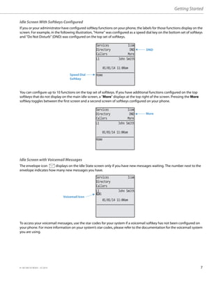 Getting Started
41-001385-05 REV03 – 07.2014 7
Idle Screen With Softkeys Configured
If you or your administrator have configured softkey functions on your phone, the labels for those functions display on the
screen. For example, in the following illustration, "Home" was configured as a speed dial key on the bottom set of softkeys
and "Do Not Disturb" (DND) was configured on the top set of softkeys.
You can configure up to 10 functions on the top set of softkeys. If you have additional functions configured on the top
softkeys that do not display on the main idle screen, a "More" displays at the top right of the screen. Pressing the More
softkey toggles between the first screen and a second screen of softkeys configured on your phone.
Idle Screen with Voicemail Messages
The envelope icon displays on the Idle State screen only if you have new messages waiting. The number next to the
envelope indicates how many new messages you have.
To access your voicemail messages, use the star codes for your system if a voicemail softkey has not been configured on
your phone. For more information on your system’s star codes, please refer to the documentation for the voicemail system
you are using.
DND
01/01/14 11:00am
L1 John Smith
Services Icom
Directory DND
Callers More
Home
Speed Dial
Softkey
More
01/01/14 11:00am
L1 John Smith
Services Icom
Directory DND
Callers More
Home
Voicemail Icon
01/01/14 11:00am
L1 John Smith
Services Icom
Directory
Callers
1
 
