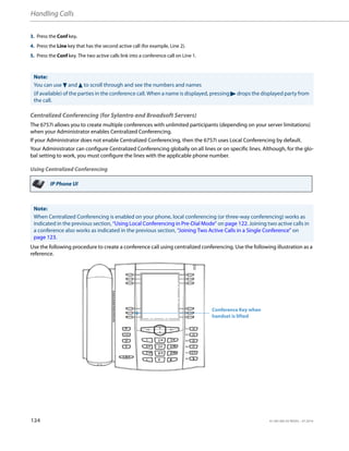 Handling Calls
124 41-001385-05 REV03 – 07.2014
Centralized Conferencing (for Sylantro and Broadsoft Servers)
The 6757i allows you to create multiple conferences with unlimited participants (depending on your server limitations)
when your Administrator enables Centralized Conferencing.
If your Administrator does not enable Centralized Conferencing, then the 6757i uses Local Conferencing by default.
Your Administrator can configure Centralized Conferencing globally on all lines or on specific lines. Although, for the glo-
bal setting to work, you must configure the lines with the applicable phone number.
Using Centralized Conferencing
Use the following procedure to create a conference call using centralized conferencing. Use the following illustration as a
reference.
3. Press the Conf key.
4. Press the Line key that has the second active call (for example, Line 2).
5. Press the Conf key. The two active calls link into a conference call on Line 1.
Note:
You can use 2 and 5 to scroll through and see the numbers and names
(if available) of the parties in the conference call. When a name is displayed, pressing 4 drops the displayed party from
the call.
IP Phone UI
Note:
When Centralized Conferencing is enabled on your phone, local conferencing (or three-way conferencing) works as
indicated in the previous section, “Using Local Conferencing in Pre-Dial Mode” on page 122. Joining two active calls in
a conference also works as indicated in the previous section, “Joining Two Active Calls in a Single Conference” on
page 123.
Conference Key when
handset is lifted
 