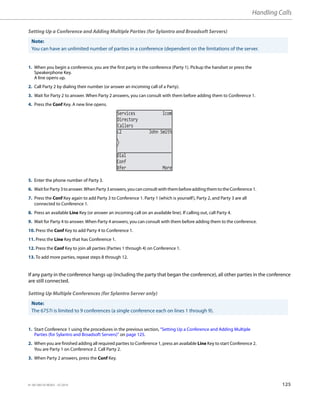 Handling Calls
41-001385-05 REV03 – 07.2014 125
Setting Up a Conference and Adding Multiple Parties (for Sylantro and Broadsoft Servers)
If any party in the conference hangs up (including the party that began the conference), all other parties in the conference
are still connected.
Setting Up Multiple Conferences (for Sylantro Server only)
Note:
You can have an unlimited number of parties in a conference (dependent on the limitations of the server.
1. When you begin a conference, you are the first party in the conference (Party 1). Pickup the handset or press the
Speakerphone Key.
A line opens up.
2. Call Party 2 by dialing their number (or answer an incoming call of a Party).
3. Wait for Party 2 to answer. When Party 2 answers, you can consult with them before adding them to Conference 1.
4. Press the Conf Key. A new line opens.
5. Enter the phone number of Party 3.
6. WaitforParty3toanswer.WhenParty3answers,youcanconsultwiththembeforeaddingthemtotheConference1.
7. Press the Conf Key again to add Party 3 to Conference 1. Party 1 (which is yourself), Party 2, and Party 3 are all
connected to Conference 1.
8. Press an available Line Key (or answer an incoming call on an available line). If calling out, call Party 4.
9. Wait for Party 4 to answer. When Party 4 answers, you can consult with them before adding them to the conference.
10. Press the Conf Key to add Party 4 to Conference 1.
11. Press the Line Key that has Conference 1.
12. Press the Conf Key to join all parties (Parties 1 through 4) on Conference 1.
13. To add more parties, repeat steps 8 through 12.
Note:
The 6757i is limited to 9 conferences (a single conference each on lines 1 through 9).
1. Start Conference 1 using the procedures in the previous section, “Setting Up a Conference and Adding Multiple
Parties (for Sylantro and Broadsoft Servers)” on page 125.
2. When you are finished adding all required parties to Conference 1, press an available Line Key to start Conference 2.
You are Party 1 on Conference 2. Call Party 2.
3. When Party 2 answers, press the Conf Key.
Services Icom
Directory
Callers
L2 John Smith
Dial
Conf
Xfer More
 