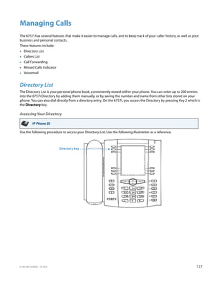 41-001385-05 REV03 – 07.2014 127
Managing Calls
The 6757i has several features that make it easier to manage calls, and to keep track of your caller history, as well as your
business and personal contacts.
These features include:
• Directory List
• Callers List
• Call Forwarding
• Missed Calls Indicator
• Voicemail
Directory List
The Directory List is your personal phone book, conveniently stored within your phone. You can enter up to 200 entries
into the 6757i Directory by adding them manually, or by saving the number and name from other lists stored on your
phone. You can also dial directly from a directory entry. On the 6757i, you access the Directory by pressing Key 2 which is
the Directory key.
Accessing Your Directory
Use the following procedure to access your Directory List. Use the following illustration as a reference.
IP Phone UI
Directory Key
 