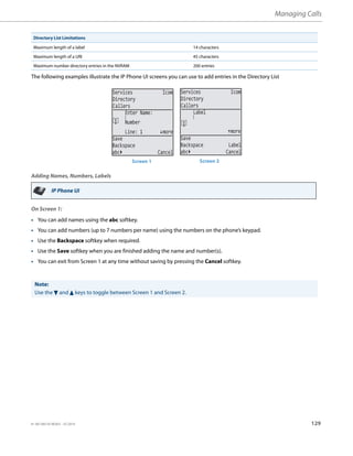 Managing Calls
41-001385-05 REV03 – 07.2014 129
The following examples illustrate the IP Phone UI screens you can use to add entries in the Directory List
Adding Names, Numbers, Labels
On Screen 1:
Maximum length of a label 14 characters
Maximum length of a URI 45 characters
Maximum number directory entries in the NVRAM 200 entries
IP Phone UI
• You can add names using the abc softkey.
• You can add numbers (up to 7 numbers per name) using the numbers on the phone’s keypad.
• Use the Backspace softkey when required.
• Use the Save softkey when you are finished adding the name and number(s).
• You can exit from Screen 1 at any time without saving by pressing the Cancel softkey.
Note:
Use the 2 and 5 keys to toggle between Screen 1 and Screen 2.
Directory List Limitations
Services Icom
Directory
Callers
Line: 1 more
Save
Backspace
abc Cancel
Enter Name:
Number
Services Icom
Directory
Callers
more
Save
Backspace Label
abc Cancel
Label
Screen 1 Screen 2
 