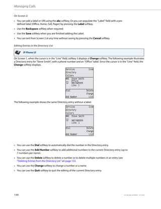 Managing Calls
130 41-001385-05 REV03 – 07.2014
On Screen 2:
Editing Entries in the Directory List
On Screen 1, when the cursor is in the "Line" field, softkey 5 displays a Change softkey. The following example illustrates
a Directory entry for "Steve Smith", with a phone number and an "Office" label. Since the cursor is in the "Line" field, the
Change softkey displays.
The following example shows the same Directory entry without a label.
• You can add a label or URI using the abc softkey; Or you can populate the "Label" field with a pre-
defined label (Office, Home, Cell, Pager) by pressing the Label softkey.
• Use the Backspace softkey when required.
• Use the Save softkey when you are finished adding the Label.
• You can exit from Screen 2 at any time without saving by pressing the Cancel softkey.
IP Phone UI
• You can use the Dial softkey to automatically dial the number in the Directory entry.
• You can use the Add Number softkey to add additional numbers to the current Directory entry (up to
7 numbers per name).
• You can use the Delete softkey to delete a number or to delete multiple numbers in an entry (see
“Deleting Entries from the Directory List” on page 133.
• You can use the Change softkey to change a number or a name.
• You can use the Quit softkey to quit the editing of the current Directory entry.
Services Icom
Directory
Callers
Line: 1
Dial Delete
Change
Add Number List
001 Steve Smith
9057609999
Office
Services Icom
Directory
Callers
Line: 1
Dial Delete
Change
Add Number List
001 Steve Smith
9057609999
 