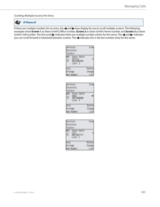 Managing Calls
41-001385-05 REV03 – 07.2014 131
Scrolling Multiple Screens Per Entry
If there are multiple numbers for an entry, the 3 and 4 keys display for you to scroll multiple screens. The following
examples show Screen 1 as Steve Smith’s Office number, Screen 2 as Steve Smith’s Home number, and Screen 3 as Steve
Smith’s Cell number. The first scroll 4 indicates there are multiple number entries for the name. The 3 and 4 indicates
you can scroll forward or backward between screens. The 3 indicates this is the last number entry for the name.
IP Phone UI
Services Icom
Directory
Callers
Line: 1
Dial Delete
Arrange Change
Add Number List
001 Steve Smith
9057609999
Office
Services Icom
Directory
Callers
Line: 1
Dial Delete
Arrange Change
Add Number List
001 Steve Smith
9057608888
Home
Services Icom
Directory
Callers
Line: 1
Dial Delete
Arrange Change
Add Number List
001 Steve Smith
9057607777
Cell
 