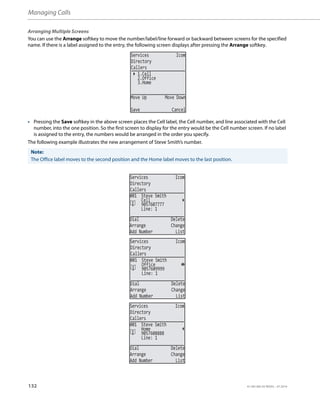 Managing Calls
132 41-001385-05 REV03 – 07.2014
Arranging Multiple Screens
You can use the Arrange softkey to move the number/label/line forward or backward between screens for the specified
name. If there is a label assigned to the entry, the following screen displays after pressing the Arrange softkey.
• Pressing the Save softkey in the above screen places the Cell label, the Cell number, and line associated with the Cell
number, into the one position. So the first screen to display for the entry would be the Cell number screen. If no label
is assigned to the entry, the numbers would be arranged in the order you specify.
The following example illustrates the new arrangement of Steve Smith’s number.
Note:
The Office label moves to the second position and the Home label moves to the last position.
Services Icom
Directory
Callers
1.Cell
2.Office
Move Up Move Down
Save Cancel
3.Home
Services Icom
Directory
Callers
Line: 1
Dial Delete
Arrange Change
Add Number List
001 Steve Smith
9057607777
Cell
Services Icom
Directory
Callers
Line: 1
Dial Delete
Arrange Change
Add Number List
001 Steve Smith
9057609999
Office
Services Icom
Directory
Callers
Line: 1
Dial Delete
Arrange Change
Add Number List
001 Steve Smith
9057608888
Home
 
