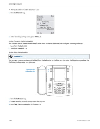 Managing Calls
134 41-001385-05 REV03 – 07.2014
To delete all entries from the Directory List:
Saving Entries to the Directory List
You can save entries (names and numbers) from other sources to your Directory using the following methods:
• Save from the Caller List
• Save from the Redial List
Saving from the Callers List
You can save a name, number, and/or label from the Callers List to the Directory List using the following procedure. Use
the following illustration as a reference.
1. Press the Directory key.
2. At the “Directory List” top screen, press DeleteList.
IP Phone UI
1. Press the Callers List key.
2. Scroll to the entry you want to copy to the Directory List.
3. Press Copy. The entry is saved in the Directory List.
Services Icom
Directory
Callers
Use to view
DeleteList
Add New Quit
Directory
97 items
Press 1st letter
Directory Key
Callers List Key
 