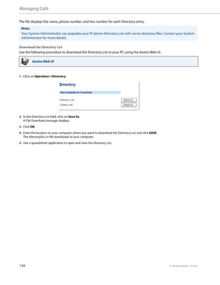 Managing Calls
136 41-001385-05 REV03 – 07.2014
The file displays the name, phone number, and line number for each Directory entry.
Download the Directory List
Use the following procedure to download the Directory List to your PC using the Aastra Web UI.
Note:
Your System Administrator can populate your IP phone Directory List with server directory files. Contact your System
Administrator for more details.
Aastra Web UI
1. Click on Operation->Directory.
2. In the Directory List field, click on Save As.
A File Download message displays.
3. Click OK.
4. Enter the location on your computer where you want to download the Directory List and click SAVE.
The directorylist.csv file downloads to your computer.
5. Use a spreadsheet application to open and view the Directory List.
 