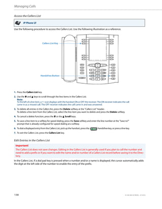 Managing Calls
138 41-001385-05 REV03 – 07.2014
Access the Callers List
Use the following procedure to access the Callers List. Use the following illustration as a reference.
Edit Entries in the Callers List
In the Callers List, if a dial pad key is pressed when a number and/or a name is displayed, the cursor automatically adds
the digit at the left side of the number to enable the entry of the prefix.
IP Phone UI
1. Press the Callers List key.
2. Use the 2 and 5 keys to scroll through the line items in the Callers List.
Note:
To the left of a line item, a b icon displays with the handset ON or OFF the receiver. The ON receiver indicates the call
came in as a missed call. The OFF receiver indicates the call came in and was answered.
3. To delete all entries in the Callers list, press the Delete softkey at the "Callers List" header.
To delete a line item from the Callers List, select the line item you want to delete and press the Delete softkey.
4. To cancel a delete function, press the 2 or the 5 Scroll keys.
5. To save a line item to a softkey for speed dialing, press the Save softkey and enter the line number at the "Save to?"
prompt that is already configured for speed dialing at a softkey.
6. Todial adisplayed entryfromtheCallers List,pickup the handset, pressthe handsfree key,or press alinekey.
7. To exit the Callers List, press the Callers List key.
Important!
The Callers List does not save changes. Editing in the Callers List is generally used if you plan to call the number and
need to add a prefix or if you want to edit the name and/or number of a Callers List record before saving it to the Direc-
tory.
Callers List Key
Handsfree Button
 