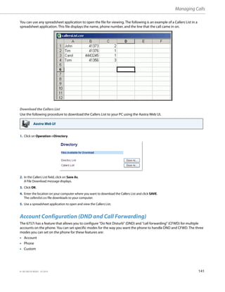 Managing Calls
41-001385-05 REV03 – 07.2014 141
You can use any spreadsheet application to open the file for viewing. The following is an example of a Callers List in a
spreadsheet application. This file displays the name, phone number, and the line that the call came in on.
Download the Callers List
Use the following procedure to download the Callers List to your PC using the Aastra Web UI.
Account Configuration (DND and Call Forwarding)
The 6757i has a feature that allows you to configure “Do Not Disturb” (DND) and “call forwarding” (CFWD) for multiple
accounts on the phone. You can set specific modes for the way you want the phone to handle DND and CFWD. The three
modes you can set on the phone for these features are:
• Account
• Phone
• Custom
Aastra Web UI
1. Click on Operation->Directory.
2. In the Callers List field, click on Save As.
A File Download message displays.
3. Click OK.
4. Enter the location on your computer where you want to download the Callers List and click SAVE.
The callerslist.csv file downloads to your computer.
5. Use a spreadsheet application to open and view the Callers List.
 