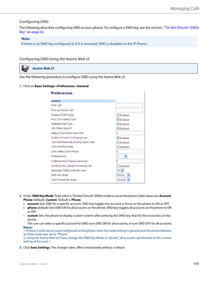 Managing Calls
41-001385-05 REV03 – 07.2014 143
Configuring DND
The following describes configuring DND on your phone. To configure a DND key, see the section, “"Do Not Disturb" (DND)
Key” on page 62.
Configuring DND Using the Aastra Web UI
Use the following procedure to configure DND using the Aastra Web UI.
Note:
If there is no DND key configured or if it is removed, DND is disabled on the IP Phone..
Aastra Web UI
1. Click on Basic Settings->Preferences->General.
2. Inthe“DNDKeyMode”field,selecta“DoNotDisturb”(DND)modetouseonthephone.Validvaluesare:Account,
Phone (default), Custom. Default is Phone.
• account Sets DND for a specific account. DND key toggles the account in focus on the phone to ON or OFF.
• phone (default) Sets DND ON for all accounts on the phone. DND key toggles all accounts on the phone to ON
or OFF.
• custom Sets the phone to display custom screens after pressing the DND key, that list the account(s) on the
phone.
The user can select a specific account for DND, turn DND ON for all accounts, or turn DND OFF for all accounts.
Notes:
1. If there is only one account configured on the phone, then the mode setting is ignored and the phone behaves
as if the mode was set to “Phone”.
2. Using the Aastra Web UI, if you change the DND Key Mode to “phone”, all accounts synchronize to the current
setting of Account 1.
3. Click Save Settings. The changes takes affect immediately without a reboot.
 