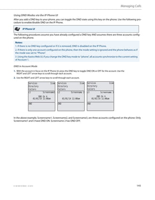 Managing Calls
41-001385-05 REV03 – 07.2014 145
Using DND Modes via the IP Phone UI
After you add a DND key to your phone, you can toggle the DND state using this key on the phone. Use the following pro-
cedure to enable/disable DND on the IP Phone.
The following procedures assume you have already configured a DND key AND assumes there are three accounts config-
ured on the phone.
DND in Account Mode
In the above example, Screenname1, Screenname2, and Screenname3, are three accounts configured on the phone. Only
Screenname1 and 3 have DND ON. Screenname 2 has DND OFF.
IP Phone UI
Notes:
1. If there is no DND key configured or if it is removed, DND is disabled on the IP Phone.
2. If there is only one account configured on the phone, then the mode setting is ignored and the phone behaves as if
the mode was set to “Phone”.
3 .Using the Aastra Web UI, if you change the DND key mode to “phone”, all accounts synchronize to the current setting
of Account 1.
1. With the account in focus on the IP Phone UI, press the DND key to toggle DND ON or OFF for the account. Use the
RIGHT and LEFT arrow keys to scroll through each account.
2. Use the RIGHT and LEFT arrow keys to scroll through each account.
Services Icom
Directory
Callers
Services Icom
Directory
Callers
Services Icom
Directory
Callers
DND
01/01/14 11:00am
L1 Screenname1
DND On
DND
01/01/14 11:00am
L2 Screenname 2
DND
01/01/14 11:00am
L3 Screenname 3
DND On
 