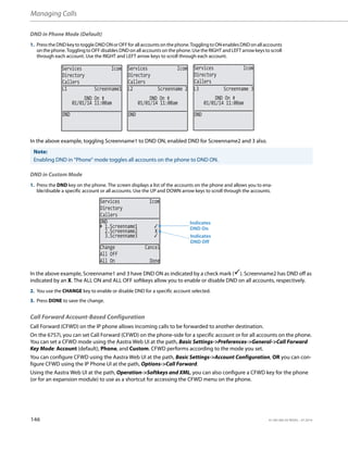 Managing Calls
146 41-001385-05 REV03 – 07.2014
DND in Phone Mode (Default)
In the above example, toggling Screenname1 to DND ON, enabled DND for Screenname2 and 3 also.
DND in Custom Mode
In the above example, Screenname1 and 3 have DND ON as indicated by a check mark (). Screenname2 has DND off as
indicated by an X. The ALL ON and ALL OFF softkeys allow you to enable or disable DND on all accounts, respectively.
Call Forward Account-Based Configuration
Call Forward (CFWD) on the IP phone allows incoming calls to be forwarded to another destination.
On the 6757i, you can set Call Forward (CFWD) on the phone-side for a specific account or for all accounts on the phone.
You can set a CFWD mode using the Aastra Web UI at the path, Basic Settings->Preferences->General->Call Forward
Key Mode: Account (default), Phone, and Custom. CFWD performs according to the mode you set.
You can configure CFWD using the Aastra Web UI at the path, Basic Settings->Account Configuration, OR you can con-
figure CFWD using the IP Phone UI at the path, Options->Call Forward.
Using the Aastra Web UI at the path, Operation->Softkeys and XML, you can also configure a CFWD key for the phone
(or for an expansion module) to use as a shortcut for accessing the CFWD menu on the phone.
1. PresstheDNDkeyto toggleDNDONorOFFforallaccountson thephone.TogglingtoONenablesDNDonallaccounts
on the phone. Toggling to OFF disables DND on all accounts on the phone. Use the RIGHT and LEFT arrow keys to scroll
through each account. Use the RIGHT and LEFT arrow keys to scroll through each account.
Note:
Enabling DND in “Phone” mode toggles all accounts on the phone to DND ON.
1. Press the DND key on the phone. The screen displays a list of the accounts on the phone and allows you to ena-
ble/disable a specific account or all accounts. Use the UP and DOWN arrow keys to scroll through the accounts.
2. You use the CHANGE key to enable or disable DND for a specific account selected.
3. Press DONE to save the change.
Services Icom
Directory
Callers
Services Icom
Directory
Callers
Services Icom
Directory
Callers
DND
01/01/14 11:00am
L1 Screenname1
DND On
DND
01/01/14 11:00am
L2 Screenname 2
DND
01/01/14 11:00am
L3 Screenname 3
DND On
DND On
Services Icom
Directory
Callers
2.Screenname2 X
3.Screenname3
Change Cancel
All Off
All On Done
DND
1.Screenname1
Indicates
Indicates
DND On
DND Off
 