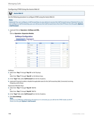 Managing Calls
148 41-001385-05 REV03 – 07.2014
Configuring CFWD Using the Aastra Web UI
Use the following procedure to configure CFWD using the Aastra Web UI.
Aastra Web UI
Note:
(Optional) You can configure a Call Forward key on your phone to access the Call Forward menus if desired. If you do
not configure a Call Forward key, you can still access the Call Forward menu from the IP Phone UI at the path, Options-
>Call Forward.
1. (optional) Click on Operation->Softkeys and XML;
or
Click on Operation->Expansion Module.
Softkeys
2. Select from “Key 1” through “Key 10” on the Top keys.
or
Select from "Key 1" through "Key 20" on the Bottom keys.
3. In the "Type" field, select Call Forward from the list of options.
4. (optional) If required, enable or disable the applicable states for the Call Forward key (Idle, Connected, Incoming,
Outgoing, and/or Busy).
Expansion Module Keys
5. Select from “Key 1” through “Key 36” (M670i)
or
Select from “Key 1” through “Key 60” (M675i)
6. In the "Type" field, select Call Forward from the list of options.
7. Click Save Settings.
Note:
If there is no CFWD key configured on the phone or it is removed, you can still set the CFWD modes via the IP
Phone UI at the path Options->Call Forward.
 