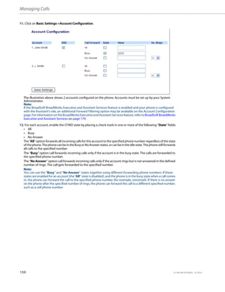 Managing Calls
150 41-001385-05 REV03 – 07.2014
11. Click on Basic Settings->Account Configuration.
The illustration above shows 2 accounts configured on the phone. Accounts must be set up by your System
Administrator.
Note:
If the BroadSoft BroadWorks Executive and Assistant Services feature is enabled and your phone is configured
with the Assistant’s role, an additional Forward Filtering option may be available on the Account Configuration
page.ForinformationontheBroadWorksExecutiveandAssistantServicesfeature,refertoBroadSoftBroadWorks
Executive and Assistant Services on page 179.
12. For each account, enable the CFWD state by placing a check mark in one or more of the following “State” fields:
• All
• Busy
• No Answer
The “All” option forwards all incomingcallsfor this account to thespecified phone numberregardlessofthe state
ofthephone.ThephonecanbeintheBusyorNoAnswerstates,orcanbeintheidlestate.Thephonestillforwards
all calls to the specified number.
The “Busy” option call forwards incoming calls only if the account is in the busy state. The calls are forwarded to
the specified phone number.
The “No Answer” option call forwards incoming calls only if the account rings but is not answered in the defined
number of rings. The call gets forwarded to the specified number.
Note:
You can use the “Busy” and “No Answer” states together using different forwarding phone numbers. If these
states are enabled for an account (the “All” state is disabled), and the phone is in the busy state when a call comes
in, the phone can forward the call to the specified phone number (for example, voicemail). If there is no answer
on the phone after the specified number of rings, the phone can forward the call to a different specified number,
such as a cell phone number.
 