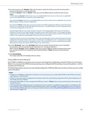 Managing Calls
41-001385-05 REV03 – 07.2014 151
Using CFWD via the IP Phone UI
Once CFWD is enabled on your phone, you can access and change the configuration using the IP Phone UI or the Aastra
Web UI. You can access the CFWD menus by pressing a pre-configured Call Forward key, or by selecting Options->Call For-
ward from the IP Phone UI.
The following procedure assumes you have already configured a CFWD key AND assumes there are three accounts config-
ured on the phone.
13. For each account, in the “Number” field, enter the phone number for which you want the incoming calls to
forward to if the phone is in the specified state.
If using the “Account” mode or “Custom” mode, you can enter different phone numbers for each account.
Notes:
1. If you selected “Account” mode in step 5, you can enable/disable each account or all accounts as applicable.
You can enter different phone number for each enabled state.
If you selected “Custom” mode, you can enable/disable each account or all accounts as applicable. You can enter
different phone numbers for each enabled state.
If you selected “Phone” mode, all accounts are set to the same CFWD configuration (All, Busy, and/or No Answer)
as Account 1 on the phone. (In the Aastra Web UI, only Account1 is enabled. All other accounts are grayed out but
use the same configuration as Account 1.)
Using the Aastra Web UI, if you make changes to Account 1, the changes apply to all accounts on the phone.
Using the IP Phone UI, if you make changes to any other account other then Account 1, the changes also apply
to all accounts on the phone. When enabling a CFWD state, you must specify a phone number for the phone to
CFWD to. The number you specify applies to all accounts of the same mode.
2. Number and name of accounts that display to this screen are dependant on the number and name of accounts
configured on the phone. In the screen in step 7, Screenname1 is configured on Line 1, Screenname2 is config-
ured on Line 2, and Screenname3 is configured on Line 3. The name for the account is specified by your System
Administrator. Contact your System Administrator for more information.
14. For the "No Answer" state, in the “No. Rings” field, enter the number of times that the account rings before
forwarding the call to the specified number. Valid values are 1 through 20. Default is 1.
When using the “Account” mode or “Custom” mode, you can enter a different number of rings for each account.
If you use the Aastra Web UI to change the Call Forward Key Mode to “Phone”, all accounts synchronized to
Account 1.
15. Click Save Settings.
The changes takes affect immediately without a reboot.
Notes:
• If there is no CFWD key configured on the phone or it is removed, you can still enable CFWD via the IP Phone UI at the
path Options->Call Forward.
• If there is only one account configured on the phone, then the mode setting is ignored and the phone behaves as if
the mode was set to “Phone”
• Using the Aastra Web UI, if you change the CFWD key mode to “Phone”, all accounts synchronize to the current set-
ting of Account 1.
• If the BroadSoft BroadWorks Executive and Assistant Services feature is enabled and your phone is configured with
the Assistant’s role, an additional Forward Filtering option may be available on the CFWD Mode menu. For informa-
tion on the BroadWorks Executive and Assistant Services feature, refer to BroadSoft BroadWorks Executive and Assis-
tant Services on page 179.
 