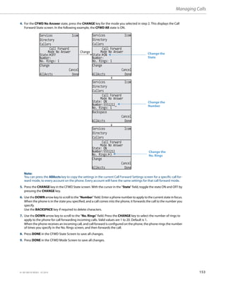 Managing Calls
41-001385-05 REV03 – 07.2014 153
4. For the CFWD No Answer state, press the CHANGE key for the mode you selected in step 2. This displays the Call
Forward State screen. In the following example, the CFWD All state is ON.
Note:
You can press the AllAccts key to copy the settings in the current Call Forward Settings screen for a specific call for-
ward mode, to every account on the phone. Every account will have the same settings for that call forward mode.
5. Press the CHANGE key in the CFWD State screen. With the cursor in the “State” field, toggle the state ON and OFF by
pressing the CHANGE key.
6. Use the DOWN arrow key to scroll to the “Number” field. Enter a phone number to apply to the current state in focus.
When the phone is in the state you specified, and a call comes into the phone, it forwards the call to the number you
specify.
Use the BACKSPACE key if required to delete characters.
7. Use the DOWN arrow key to scroll to the “No. Rings” field. Press the CHANGE key to select the number of rings to
apply to the phone for call forwarding incoming calls. Valid values are 1 to 20. Default is 1.
When the phone receives an incoming call, and call forward is configured on the phone, the phone rings the number
of times you specify in the No. Rings screen, and then forwards the call.
8. Press DONE in the CFWD State Screen to save all changes.
9. Press DONE in the CFWD Mode Screen to save all changes.
Services Icom
Directory
Callers
Services Icom
Directory
Callers
Services Icom
Directory
Callers
Services Icom
Directory
Callers
Change
State: OFF
Number:
No. Rings: 1
Change
Cancel
AllAccts Done
Call Forward
Mode No Answer
State: ON
Number:
No. Rings: 1
Change
Cancel
AllAccts Done
Call Forward
Mode No Answer
State: ON
Number:5551212_
No. Rings: 1
Backspace
Cancel
AllAccts Done
Call Forward
Mode No Answer
State: ON
Number:5551212
No. Rings: 3
Change
Cancel
AllAccts Done
Call Forward
Mode No Answer
Change the
State
Change the
Number
Change the
No. Rings
 