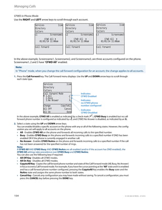 Managing Calls
154 41-001385-05 REV03 – 07.2014
CFWD in Phone Mode
Use the RIGHT and LEFT arrow keys to scroll through each account.
In the above example, Screenname1, Screenname2, and Screenname3, are three accounts configured on the phone.
Screenname1, 2 and 3 have “CFWD All” enabled.
Note:
In ”Phone” mode, when you change the call forward configuration for an account, the change applies to all accounts.
1. Press the Call Forward key. The Call Forward menu displays. Use the UP and DOWN arrow keys to scroll through
each state type.
In the above example, CFWD All is enabled as indicated by a check mark (), CFWD Busy is enabled but no call
forward phone number is configured as indicated by a !, and CFWD No Answer is disabled, as indicated by an X.
2. Select a state using the UP and DOWN arrow keys.
You can enable/disable a specific account on the phone with any or all of the following states. However, the config-
uration you set will apply to all accounts on the phone.
• All - Enables CFWD All on the phone and forwards all incoming calls to the specified number.
• Busy - Enables CFWD Busy on the phone and forwards incoming calls to a specified number if DND has been
enabled OR if the phone is currently engaged in another call.
• No Answer - Enables CFWD NoAns on the phone and forwards incoming calls to a specified number if the call
has not been answered for the specified number of rings.
Note:
If CFWD All AND CFWD Busy AND CFWD NoAns are all enabled (and/or if the account has DND enabled), the
CFWD All settings take precedence over CFWD Busy and CFWD NoAns.
You can also use the following keys if required:
• All Off Key- Disables all CFWD modes.
• All On Key - Disables all CFWD modes.
• CopytoAllKey-CopiesthecallforwardphonenumberandstateoftheCallForwardmode(All,Busy,NoAnswer)
infocustoeveryCallForwardmode.Forexample,ifyouhavethecursorpointingatthe“All”stateanditisenabled
and has a call forward phone number configured, pressing the CopytoAll Key enables the Busy state and the
NoAns state and assigns the same phone number to both states.
• Cancel Key - Cancels any configuration you may have made without saving. To cancel a configuration, you must
press this CANCEL key before pressing the DONE key.
Services Icom
Directory
Callers
Services Icom
Directory
Callers
Services Icom
Directory
Callers
01/01/14 11:00am
L1 Screenname1
CFWD All
01/01/14 11:00am
L2 Screenname2
01/01/14 11:00am
L3 Screenname3
Call Forward Call Forward Call Forward
CFWD All CFWD All
Services Icom
Directory
Callers
2.Busy !
3.No Answer X
Change CopyToAll
All Off Cancel
All On Done
Call Forward Mode
1.All
Indicates
Indicates
CFWD Enabled
CFWD Disabled
Indicates
no CFWD phone
number configured
 